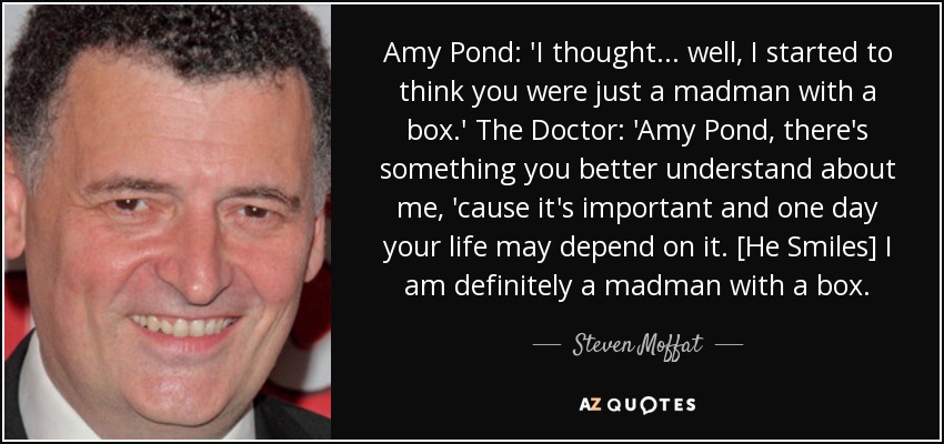 Amy Pond: 'I thought... well, I started to think you were just a madman with a box.' The Doctor: 'Amy Pond, there's something you better understand about me, 'cause it's important and one day your life may depend on it. [He Smiles] I am definitely a madman with a box. - Steven Moffat