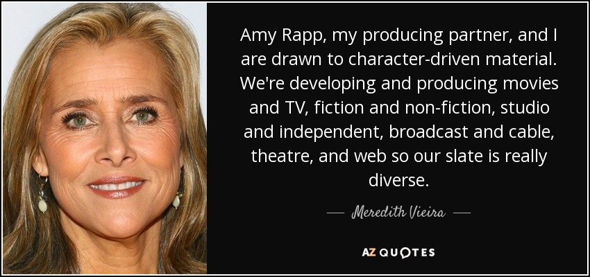 Amy Rapp, my producing partner, and I are drawn to character-driven material. We're developing and producing movies and TV, fiction and non-fiction, studio and independent, broadcast and cable, theatre, and web so our slate is really diverse. - Meredith Vieira