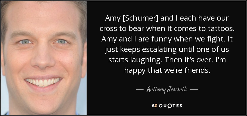 Amy [Schumer] and I each have our cross to bear when it comes to tattoos. Amy and I are funny when we fight. It just keeps escalating until one of us starts laughing. Then it's over. I'm happy that we're friends. - Anthony Jeselnik