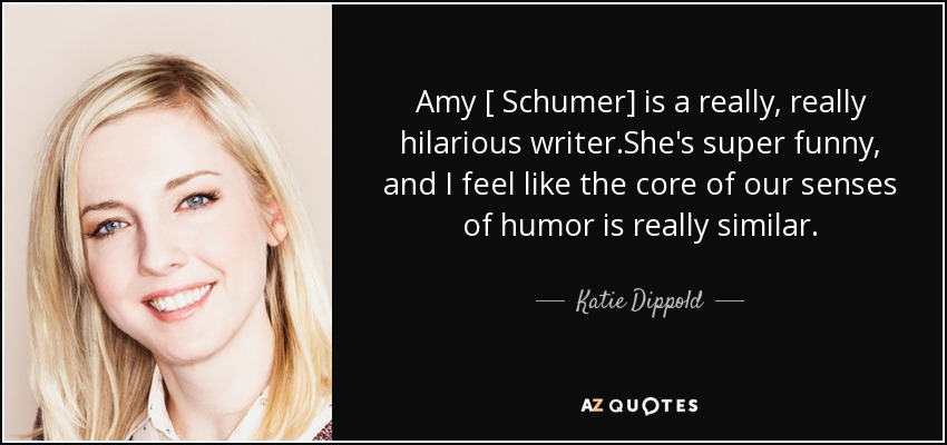 Amy [ Schumer] is a really, really hilarious writer.She's super funny, and I feel like the core of our senses of humor is really similar. - Katie Dippold