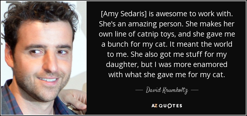 [Amy Sedaris] is awesome to work with. She's an amazing person. She makes her own line of catnip toys, and she gave me a bunch for my cat. It meant the world to me. She also got me stuff for my daughter, but I was more enamored with what she gave me for my cat. - David Krumholtz