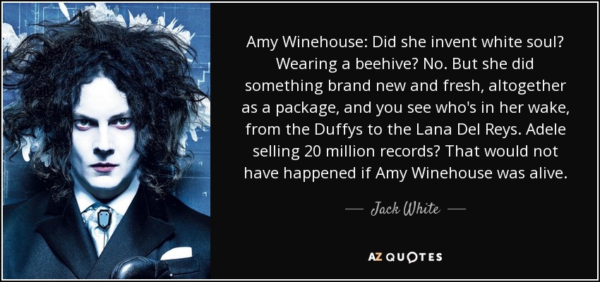 Amy Winehouse: Did she invent white soul? Wearing a beehive? No. But she did something brand new and fresh, altogether as a package, and you see who's in her wake, from the Duffys to the Lana Del Reys. Adele selling 20 million records? That would not have happened if Amy Winehouse was alive. - Jack White