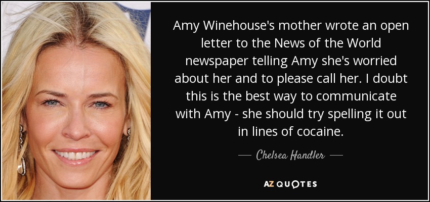 Amy Winehouse's mother wrote an open letter to the News of the World newspaper telling Amy she's worried about her and to please call her. I doubt this is the best way to communicate with Amy - she should try spelling it out in lines of cocaine. - Chelsea Handler