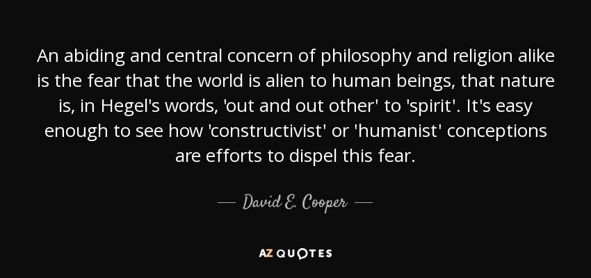An abiding and central concern of philosophy and religion alike is the fear that the world is alien to human beings, that nature is, in Hegel's words, 'out and out other' to 'spirit'. It's easy enough to see how 'constructivist' or 'humanist' conceptions are efforts to dispel this fear. - David E. Cooper