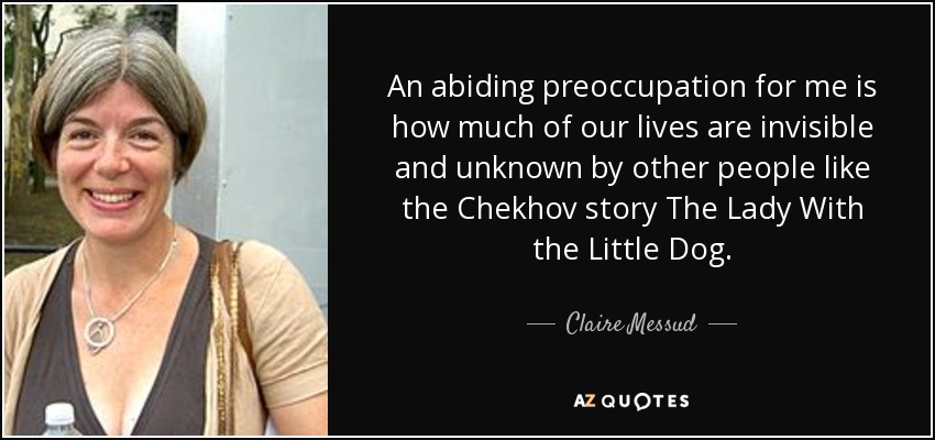 An abiding preoccupation for me is how much of our lives are invisible and unknown by other people like the Chekhov story The Lady With the Little Dog. - Claire Messud