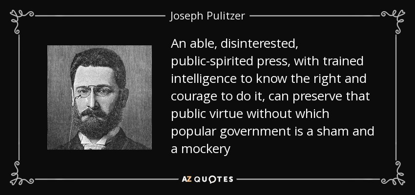 An able, disinterested, public-spirited press, with trained intelligence to know the right and courage to do it, can preserve that public virtue without which popular government is a sham and a mockery - Joseph Pulitzer