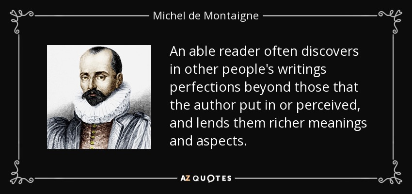 An able reader often discovers in other people's writings perfections beyond those that the author put in or perceived, and lends them richer meanings and aspects. - Michel de Montaigne