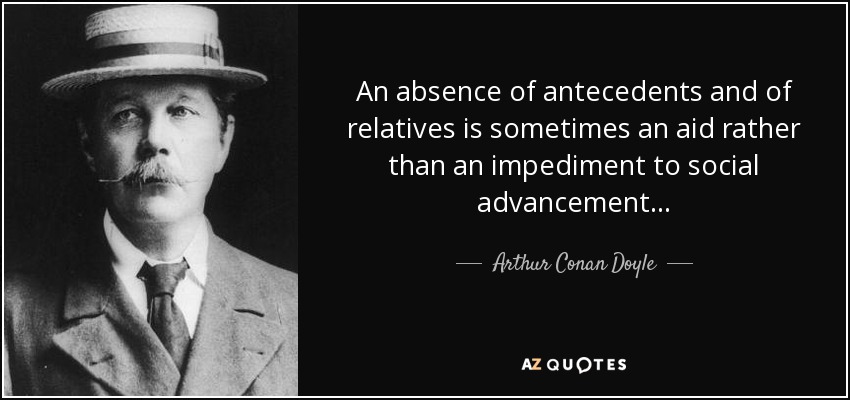 An absence of antecedents and of relatives is sometimes an aid rather than an impediment to social advancement . . . - Arthur Conan Doyle