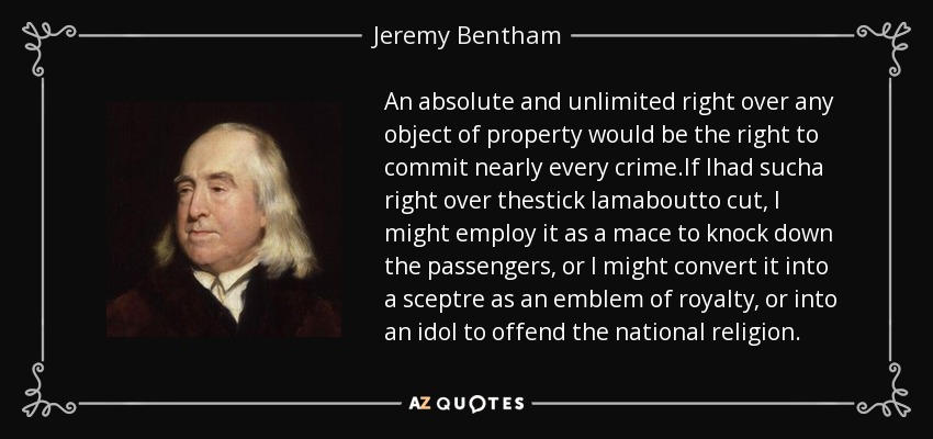 An absolute and unlimited right over any object of property would be the right to commit nearly every crime.If Ihad sucha right over thestick Iamaboutto cut, I might employ it as a mace to knock down the passengers, or I might convert it into a sceptre as an emblem of royalty, or into an idol to offend the national religion. - Jeremy Bentham