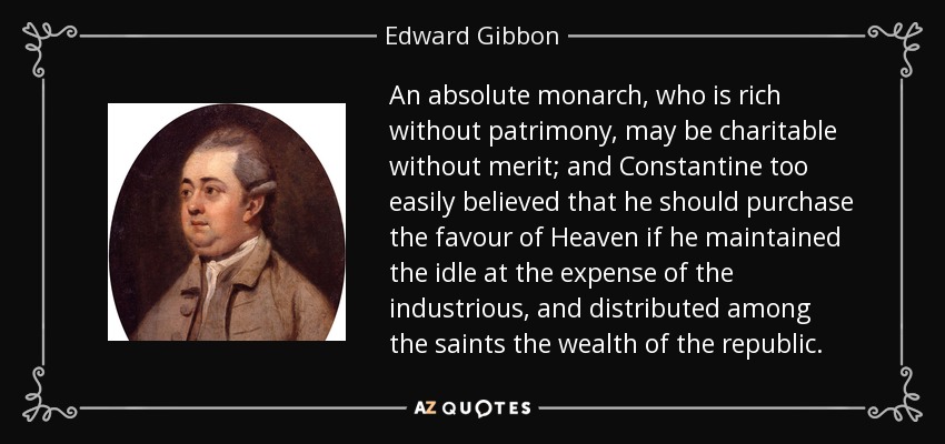 An absolute monarch, who is rich without patrimony, may be charitable without merit; and Constantine too easily believed that he should purchase the favour of Heaven if he maintained the idle at the expense of the industrious, and distributed among the saints the wealth of the republic. - Edward Gibbon