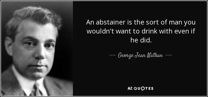 An abstainer is the sort of man you wouldn't want to drink with even if he did. - George Jean Nathan