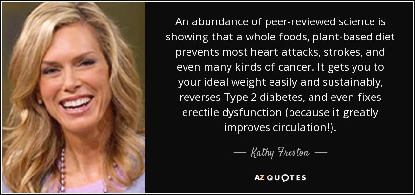 An abundance of peer-reviewed science is showing that a whole foods, plant-based diet prevents most heart attacks, strokes, and even many kinds of cancer. It gets you to your ideal weight easily and sustainably, reverses Type 2 diabetes, and even fixes erectile dysfunction (because it greatly improves circulation!). - Kathy Freston