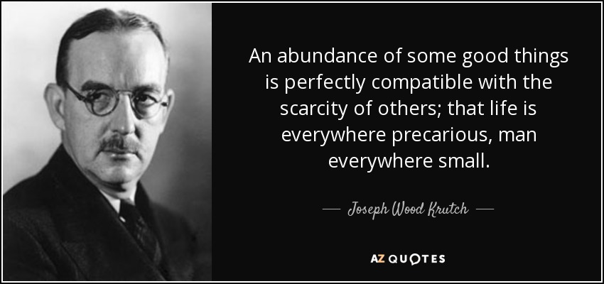 An abundance of some good things is perfectly compatible with the scarcity of others; that life is everywhere precarious, man everywhere small. - Joseph Wood Krutch