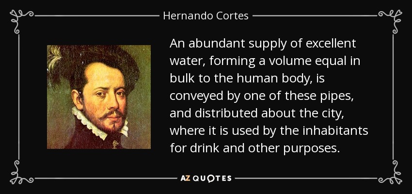 An abundant supply of excellent water, forming a volume equal in bulk to the human body, is conveyed by one of these pipes, and distributed about the city, where it is used by the inhabitants for drink and other purposes. - Hernando Cortes