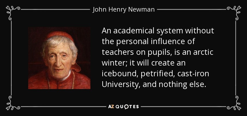 An academical system without the personal influence of teachers on pupils, is an arctic winter; it will create an icebound, petrified, cast-iron University, and nothing else. - John Henry Newman