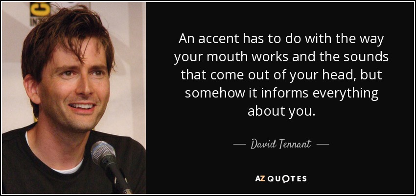 An accent has to do with the way your mouth works and the sounds that come out of your head, but somehow it informs everything about you. - David Tennant