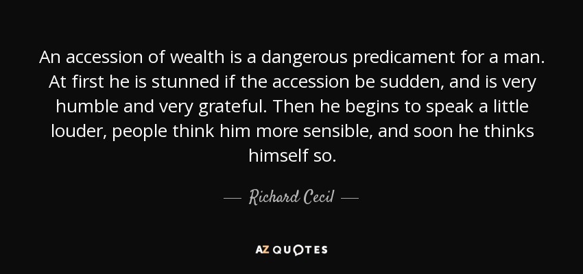 An accession of wealth is a dangerous predicament for a man. At first he is stunned if the accession be sudden, and is very humble and very grateful. Then he begins to speak a little louder, people think him more sensible, and soon he thinks himself so. - Richard Cecil