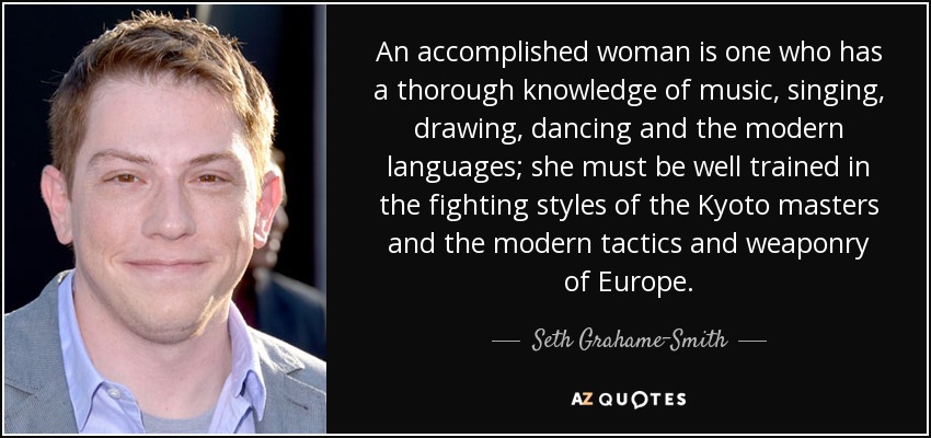 An accomplished woman is one who has a thorough knowledge of music, singing, drawing, dancing and the modern languages; she must be well trained in the fighting styles of the Kyoto masters and the modern tactics and weaponry of Europe. - Seth Grahame-Smith