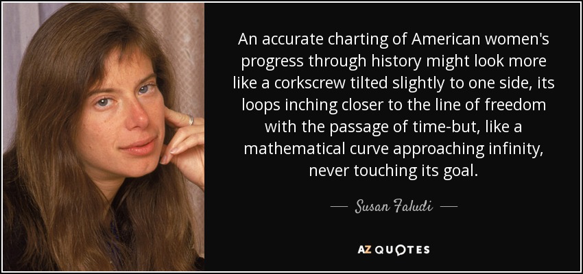 An accurate charting of American women's progress through history might look more like a corkscrew tilted slightly to one side, its loops inching closer to the line of freedom with the passage of time-but, like a mathematical curve approaching infinity, never touching its goal. - Susan Faludi