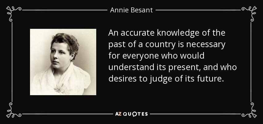 An accurate knowledge of the past of a country is necessary for everyone who would understand its present, and who desires to judge of its future. - Annie Besant