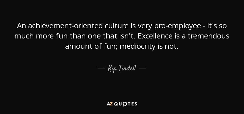 An achievement-oriented culture is very pro-employee - it's so much more fun than one that isn't. Excellence is a tremendous amount of fun; mediocrity is not. - Kip Tindell