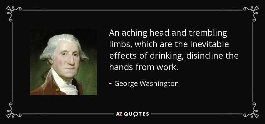 An aching head and trembling limbs, which are the inevitable effects of drinking, disincline the hands from work. - George Washington