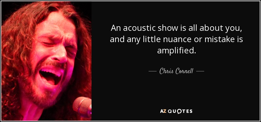 An acoustic show is all about you, and any little nuance or mistake is amplified. - Chris Cornell