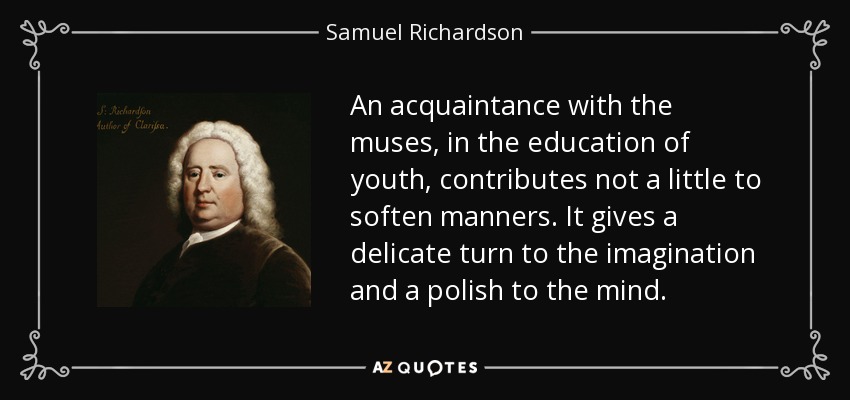 An acquaintance with the muses, in the education of youth, contributes not a little to soften manners. It gives a delicate turn to the imagination and a polish to the mind. - Samuel Richardson