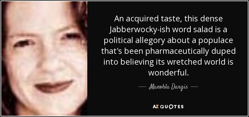 An acquired taste, this dense Jabberwocky-ish word salad is a political allegory about a populace that's been pharmaceutically duped into believing its wretched world is wonderful. - Manohla Dargis