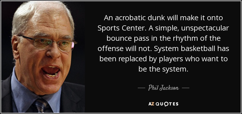 An acrobatic dunk will make it onto Sports Center. A simple, unspectacular bounce pass in the rhythm of the offense will not. System basketball has been replaced by players who want to be the system. - Phil Jackson