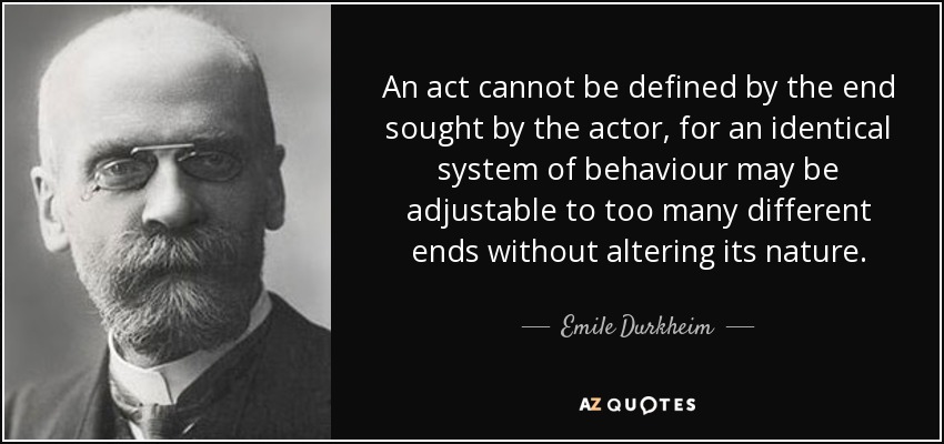 An act cannot be defined by the end sought by the actor, for an identical system of behaviour may be adjustable to too many different ends without altering its nature. - Emile Durkheim