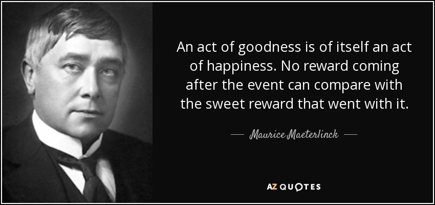 An act of goodness is of itself an act of happiness. No reward coming after the event can compare with the sweet reward that went with it. - Maurice Maeterlinck