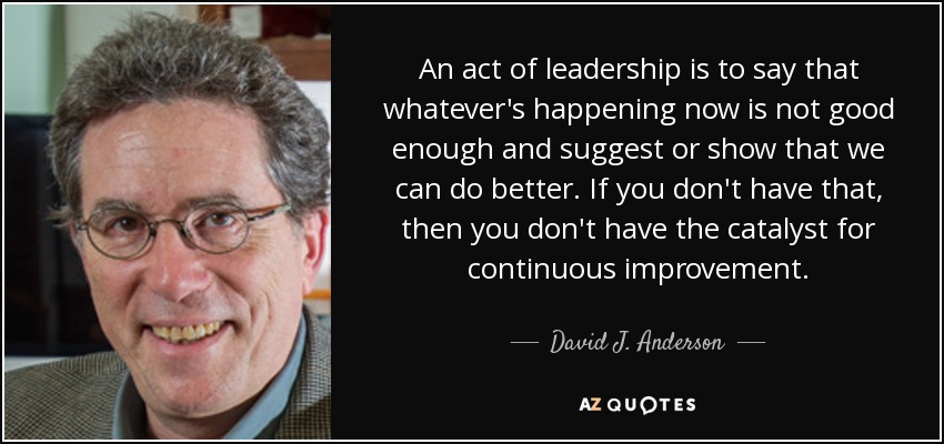 An act of leadership is to say that whatever's happening now is not good enough and suggest or show that we can do better. If you don't have that, then you don't have the catalyst for continuous improvement. - David J. Anderson