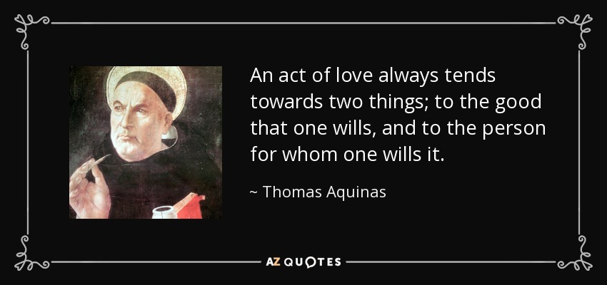 An act of love always tends towards two things; to the good that one wills, and to the person for whom one wills it. - Thomas Aquinas