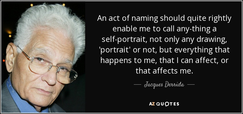 An act of naming should quite rightly enable me to call any-thing a self-portrait, not only any drawing, 'portrait' or not, but everything that happens to me, that I can affect, or that affects me. - Jacques Derrida