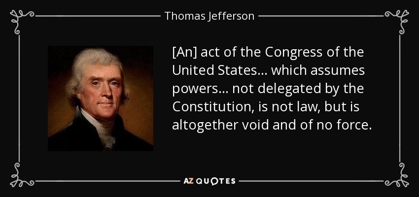 [An] act of the Congress of the United States... which assumes powers... not delegated by the Constitution, is not law, but is altogether void and of no force. - Thomas Jefferson