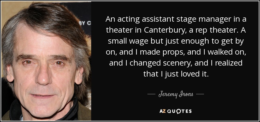 An acting assistant stage manager in a theater in Canterbury, a rep theater. A small wage but just enough to get by on, and I made props, and I walked on, and I changed scenery, and I realized that I just loved it. - Jeremy Irons