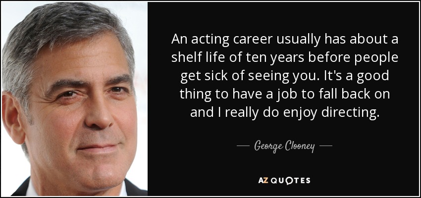 An acting career usually has about a shelf life of ten years before people get sick of seeing you. It's a good thing to have a job to fall back on and I really do enjoy directing. - George Clooney