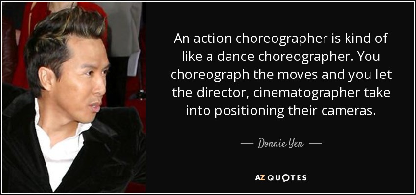An action choreographer is kind of like a dance choreographer. You choreograph the moves and you let the director, cinematographer take into positioning their cameras. - Donnie Yen