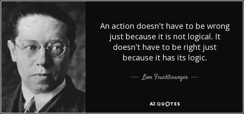An action doesn't have to be wrong just because it is not logical. It doesn't have to be right just because it has its logic. - Lion Feuchtwanger