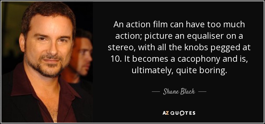 An action film can have too much action; picture an equaliser on a stereo, with all the knobs pegged at 10. It becomes a cacophony and is, ultimately, quite boring. - Shane Black