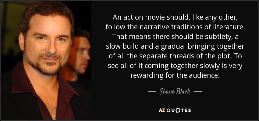 An action movie should, like any other, follow the narrative traditions of literature. That means there should be subtlety, a slow build and a gradual bringing together of all the separate threads of the plot. To see all of it coming together slowly is very rewarding for the audience. - Shane Black