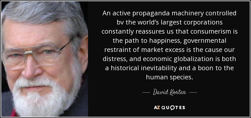 An active propaganda machinery controlled bv the world's largest corporations constantly reassures us that consumerism is the path to happiness, governmental restraint of market excess is the cause our distress, and economic globalization is both a historical inevitability and a boon to the human species. - David Korten