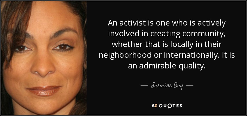 An activist is one who is actively involved in creating community, whether that is locally in their neighborhood or internationally. It is an admirable quality. - Jasmine Guy