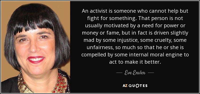 An activist is someone who cannot help but fight for something. That person is not usually motivated by a need for power or money or fame, but in fact is driven slightly mad by some injustice, some cruelty, some unfairness, so much so that he or she is compelled by some internal moral engine to act to make it better. - Eve Ensler