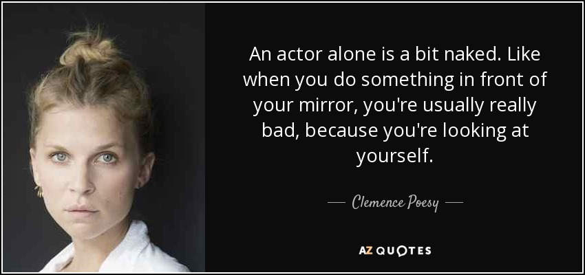 An actor alone is a bit naked. Like when you do something in front of your mirror, you're usually really bad, because you're looking at yourself. - Clemence Poesy
