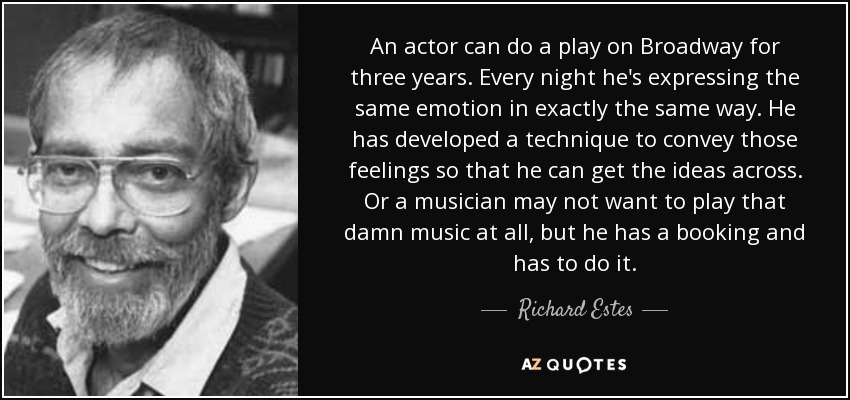 An actor can do a play on Broadway for three years. Every night he's expressing the same emotion in exactly the same way. He has developed a technique to convey those feelings so that he can get the ideas across. Or a musician may not want to play that damn music at all, but he has a booking and has to do it. - Richard Estes