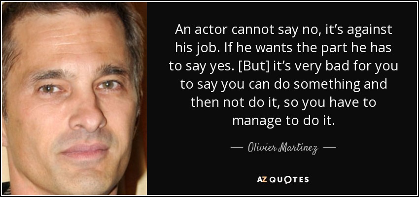 An actor cannot say no, it’s against his job. If he wants the part he has to say yes. [But] it’s very bad for you to say you can do something and then not do it, so you have to manage to do it. - Olivier Martinez