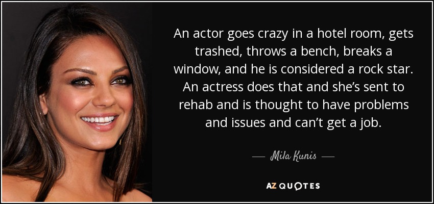 An actor goes crazy in a hotel room, gets trashed, throws a bench, breaks a window, and he is considered a rock star. An actress does that and she’s sent to rehab and is thought to have problems and issues and can’t get a job. - Mila Kunis