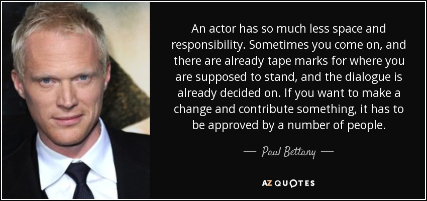 An actor has so much less space and responsibility. Sometimes you come on, and there are already tape marks for where you are supposed to stand, and the dialogue is already decided on. If you want to make a change and contribute something, it has to be approved by a number of people. - Paul Bettany